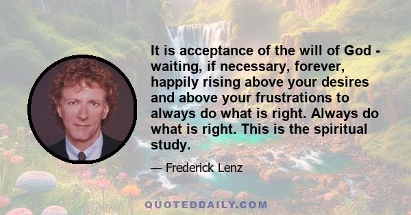 It is acceptance of the will of God - waiting, if necessary, forever, happily rising above your desires and above your frustrations to always do what is right. Always do what is right. This is the spiritual study.