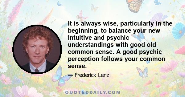 It is always wise, particularly in the beginning, to balance your new intuitive and psychic understandings with good old common sense. A good psychic perception follows your common sense.