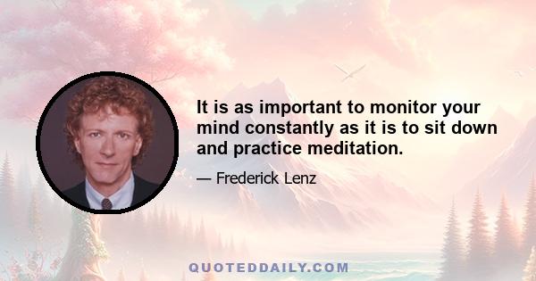 It is as important to monitor your mind constantly as it is to sit down and practice meditation.