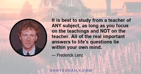 It is best to study from a teacher of ANY subject, as long as you focus on the teachings and NOT on the teacher. All of the real important answers to life's questions lie within your own mind.