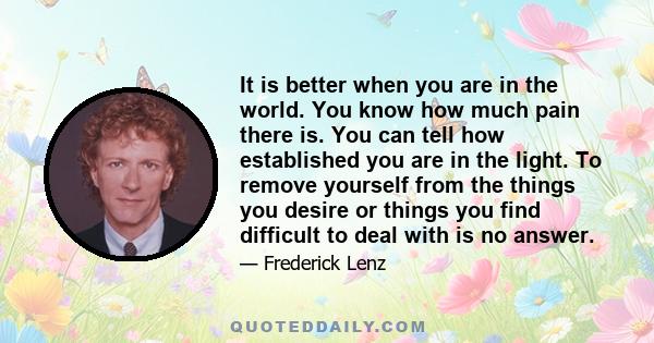 It is better when you are in the world. You know how much pain there is. You can tell how established you are in the light. To remove yourself from the things you desire or things you find difficult to deal with is no