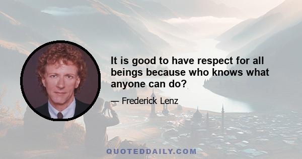 It is good to have respect for all beings because who knows what anyone can do?