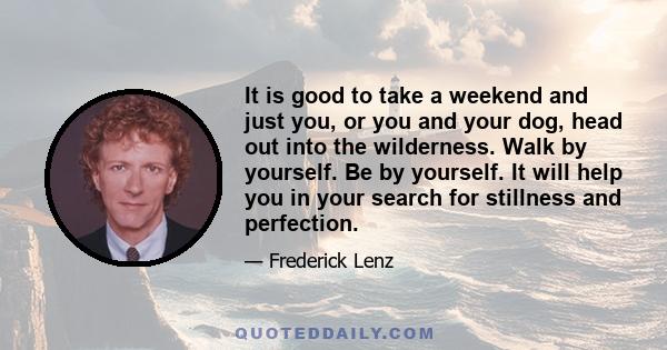 It is good to take a weekend and just you, or you and your dog, head out into the wilderness. Walk by yourself. Be by yourself. It will help you in your search for stillness and perfection.