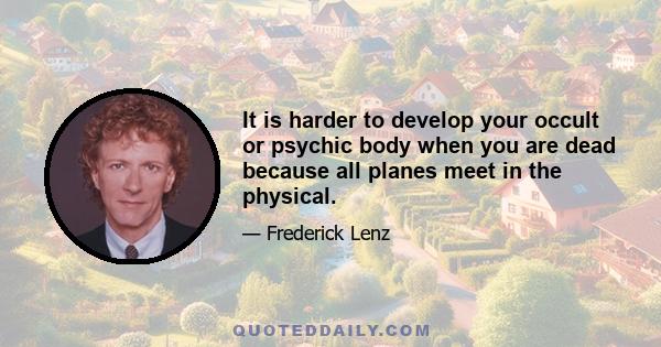 It is harder to develop your occult or psychic body when you are dead because all planes meet in the physical.