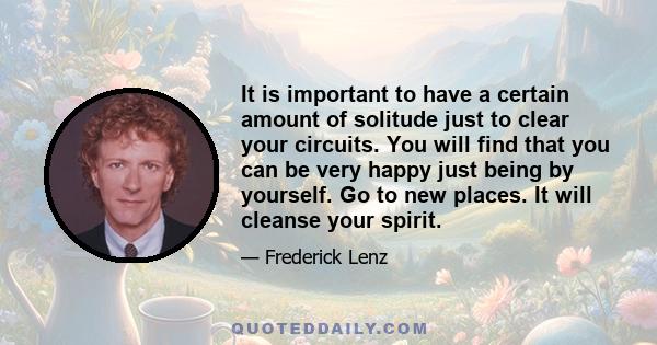 It is important to have a certain amount of solitude just to clear your circuits. You will find that you can be very happy just being by yourself. Go to new places. It will cleanse your spirit.