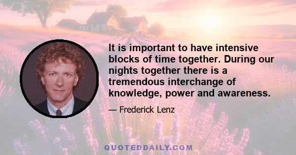 It is important to have intensive blocks of time together. During our nights together there is a tremendous interchange of knowledge, power and awareness.