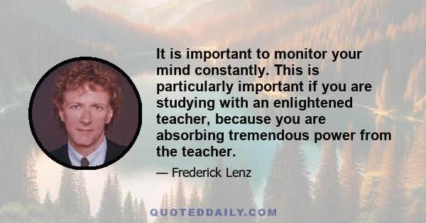 It is important to monitor your mind constantly. This is particularly important if you are studying with an enlightened teacher, because you are absorbing tremendous power from the teacher.