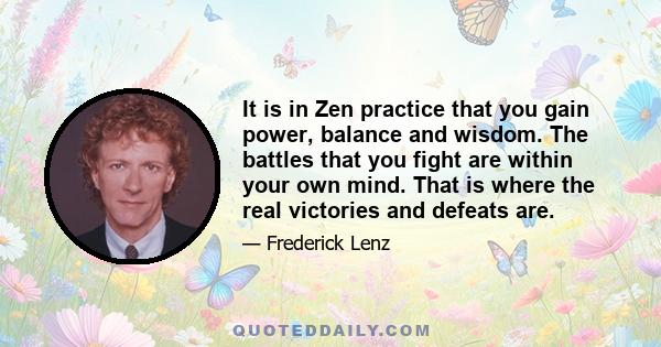 It is in Zen practice that you gain power, balance and wisdom. The battles that you fight are within your own mind. That is where the real victories and defeats are.