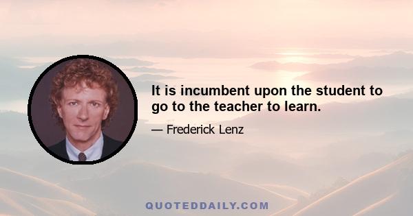 It is incumbent upon the student to go to the teacher to learn.