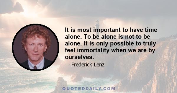 It is most important to have time alone. To be alone is not to be alone. It is only possible to truly feel immortality when we are by ourselves.