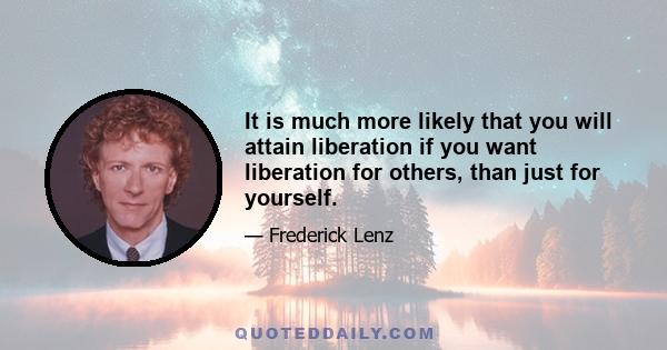 It is much more likely that you will attain liberation if you want liberation for others, than just for yourself.