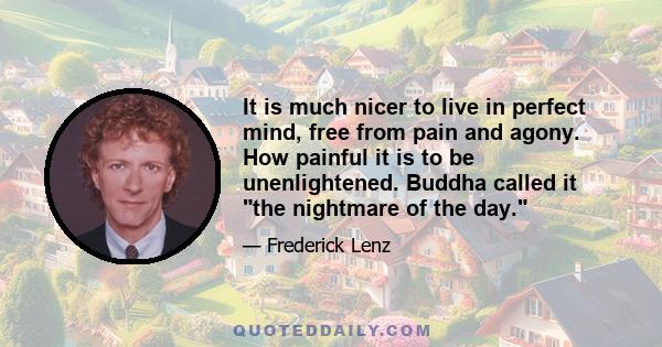 It is much nicer to live in perfect mind, free from pain and agony. How painful it is to be unenlightened. Buddha called it the nightmare of the day.