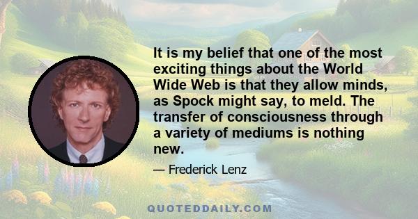 It is my belief that one of the most exciting things about the World Wide Web is that they allow minds, as Spock might say, to meld. The transfer of consciousness through a variety of mediums is nothing new.