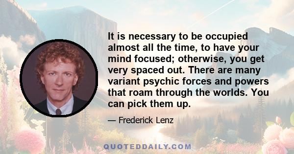 It is necessary to be occupied almost all the time, to have your mind focused; otherwise, you get very spaced out. There are many variant psychic forces and powers that roam through the worlds. You can pick them up.