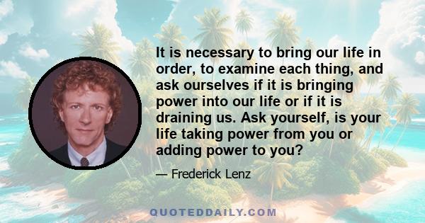 It is necessary to bring our life in order, to examine each thing, and ask ourselves if it is bringing power into our life or if it is draining us. Ask yourself, is your life taking power from you or adding power to you?