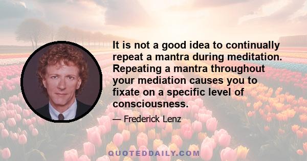 It is not a good idea to continually repeat a mantra during meditation. Repeating a mantra throughout your mediation causes you to fixate on a specific level of consciousness.