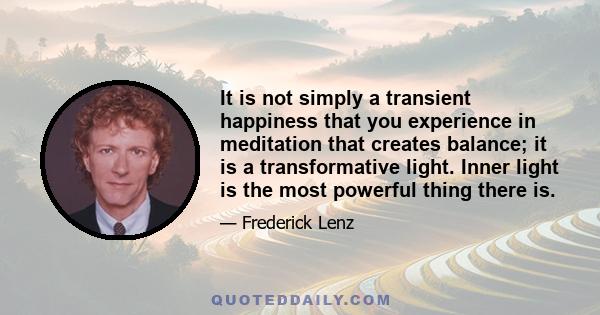 It is not simply a transient happiness that you experience in meditation that creates balance; it is a transformative light. Inner light is the most powerful thing there is.