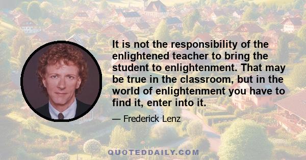 It is not the responsibility of the enlightened teacher to bring the student to enlightenment. That may be true in the classroom, but in the world of enlightenment you have to find it, enter into it.