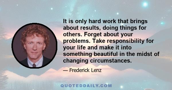 It is only hard work that brings about results, doing things for others. Forget about your problems. Take responsibility for your life and make it into something beautiful in the midst of changing circumstances.