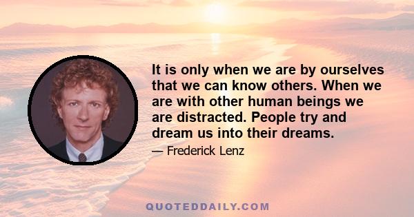 It is only when we are by ourselves that we can know others. When we are with other human beings we are distracted. People try and dream us into their dreams.