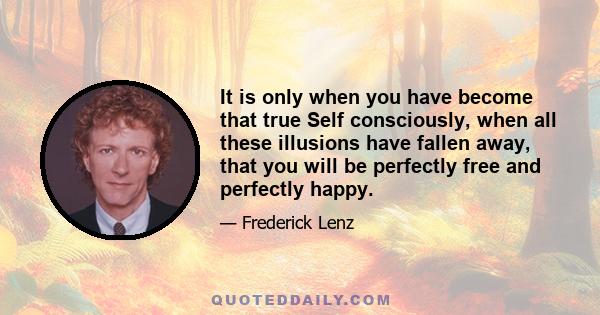 It is only when you have become that true Self consciously, when all these illusions have fallen away, that you will be perfectly free and perfectly happy.