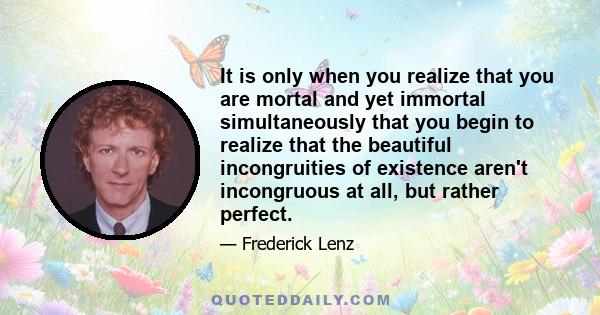 It is only when you realize that you are mortal and yet immortal simultaneously that you begin to realize that the beautiful incongruities of existence aren't incongruous at all, but rather perfect.