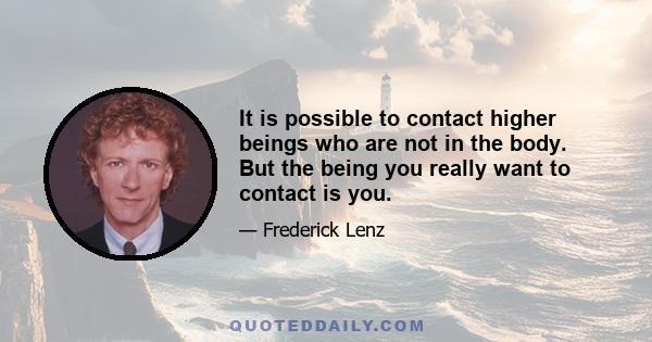 It is possible to contact higher beings who are not in the body. But the being you really want to contact is you.