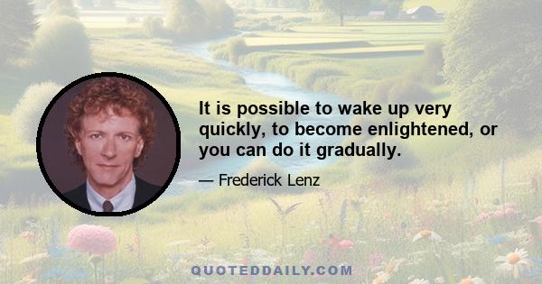 It is possible to wake up very quickly, to become enlightened, or you can do it gradually.