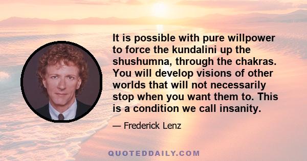 It is possible with pure willpower to force the kundalini up the shushumna, through the chakras. You will develop visions of other worlds that will not necessarily stop when you want them to. This is a condition we call 