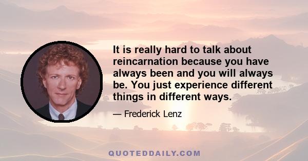 It is really hard to talk about reincarnation because you have always been and you will always be. You just experience different things in different ways.