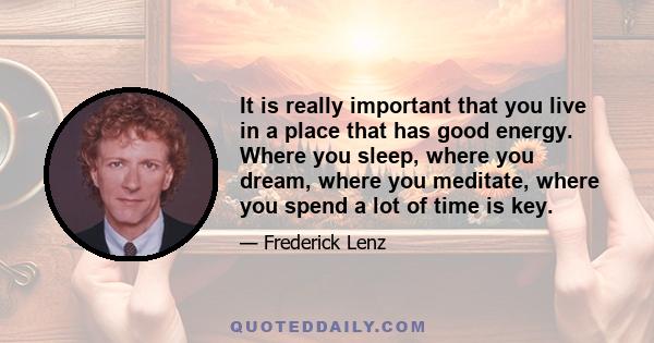 It is really important that you live in a place that has good energy. Where you sleep, where you dream, where you meditate, where you spend a lot of time is key.