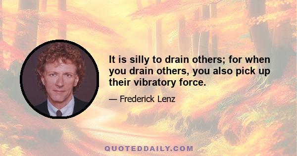 It is silly to drain others; for when you drain others, you also pick up their vibratory force.