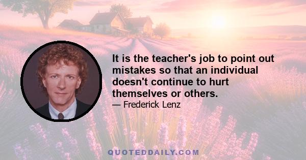 It is the teacher's job to point out mistakes so that an individual doesn't continue to hurt themselves or others.