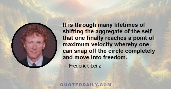 It is through many lifetimes of shifting the aggregate of the self that one finally reaches a point of maximum velocity whereby one can snap off the circle completely and move into freedom.