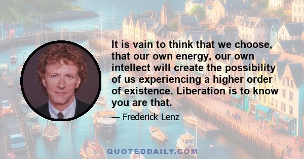 It is vain to think that we choose, that our own energy, our own intellect will create the possibility of us experiencing a higher order of existence. Liberation is to know you are that.