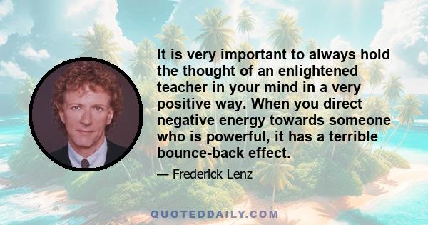 It is very important to always hold the thought of an enlightened teacher in your mind in a very positive way. When you direct negative energy towards someone who is powerful, it has a terrible bounce-back effect.