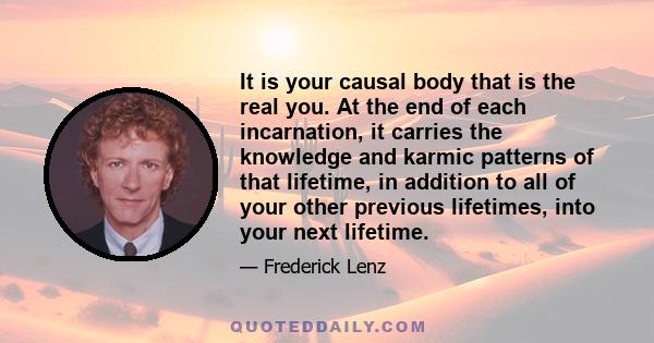 It is your causal body that is the real you. At the end of each incarnation, it carries the knowledge and karmic patterns of that lifetime, in addition to all of your other previous lifetimes, into your next lifetime.