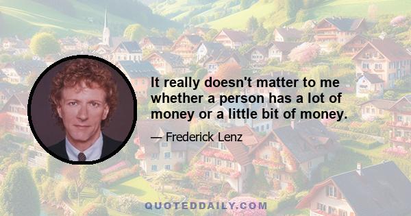 It really doesn't matter to me whether a person has a lot of money or a little bit of money.