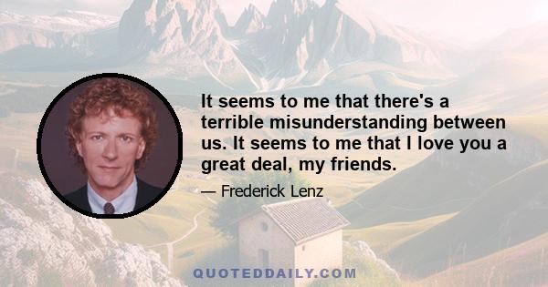 It seems to me that there's a terrible misunderstanding between us. It seems to me that I love you a great deal, my friends.