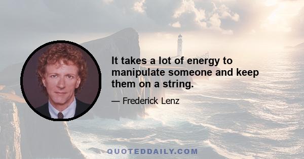 It takes a lot of energy to manipulate someone and keep them on a string.