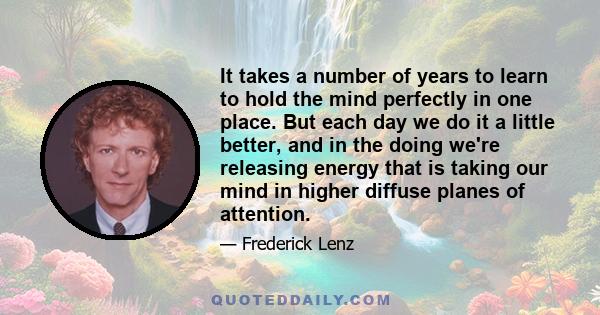 It takes a number of years to learn to hold the mind perfectly in one place. But each day we do it a little better, and in the doing we're releasing energy that is taking our mind in higher diffuse planes of attention.