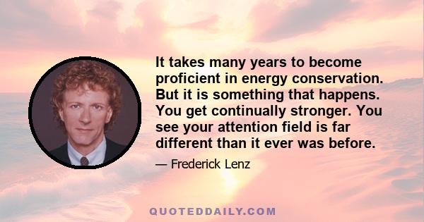 It takes many years to become proficient in energy conservation. But it is something that happens. You get continually stronger. You see your attention field is far different than it ever was before.