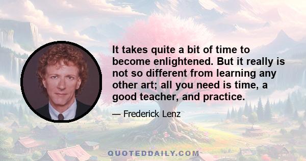 It takes quite a bit of time to become enlightened. But it really is not so different from learning any other art; all you need is time, a good teacher, and practice.