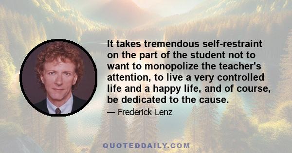 It takes tremendous self-restraint on the part of the student not to want to monopolize the teacher's attention, to live a very controlled life and a happy life, and of course, be dedicated to the cause.