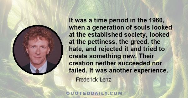 It was a time period in the 1960, when a generation of souls looked at the established society, looked at the pettiness, the greed, the hate, and rejected it and tried to create something new. Their creation neither