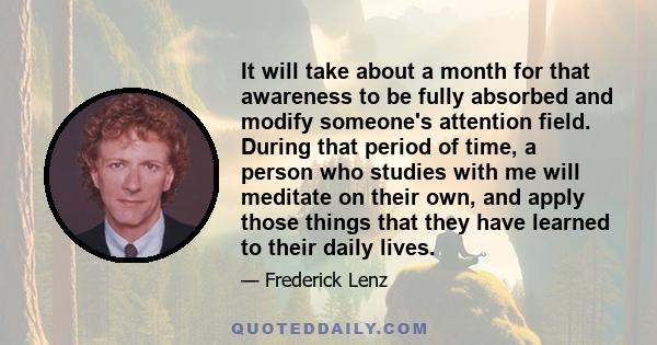 It will take about a month for that awareness to be fully absorbed and modify someone's attention field. During that period of time, a person who studies with me will meditate on their own, and apply those things that