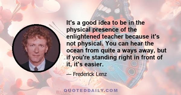 It's a good idea to be in the physical presence of the enlightened teacher because it's not physical. You can hear the ocean from quite a ways away, but if you're standing right in front of it, it's easier.