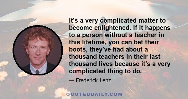 It's a very complicated matter to become enlightened. If it happens to a person without a teacher in this lifetime, you can bet their boots, they've had about a thousand teachers in their last thousand lives because