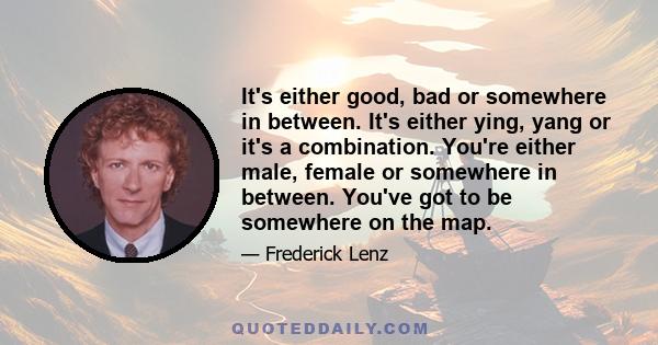 It's either good, bad or somewhere in between. It's either ying, yang or it's a combination. You're either male, female or somewhere in between. You've got to be somewhere on the map.