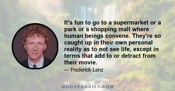 It's fun to go to a supermarket or a park or a shopping mall where human beings convene. They're so caught up in their own personal reality as to not see life, except in terms that add to or detract from their movie.